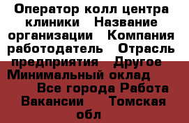 Оператор колл-центра клиники › Название организации ­ Компания-работодатель › Отрасль предприятия ­ Другое › Минимальный оклад ­ 30 000 - Все города Работа » Вакансии   . Томская обл.